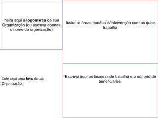 Insira as áreas temáticas/intervenção com as quais 
trabalha 
Insira aqui a logomarca da sua 
Organização (ou escreva apenas 
o nome da organização) 
Cole aqui uma foto da sua 
Organização 
Escreva aqui os locais onde trabalha e o número de 
beneficiários 
 