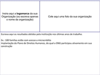 Insira aqui a logomarca da sua 
Organização (ou escreva apenas 
o nome da organização) 
Cole aqui uma foto da sua organização 
Escreva aqui os resultados obtidos pela instituição nos últimas anos de trabalho. 
Ex.: 100 famílias estão com acesso a microcrédito 
Implantação do Plano de Direitos Humanos, do qual a ONG participou ativamente em sua 
construção 
 