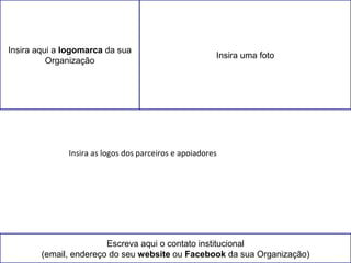 Insira aqui a logomarca da sua 
Organização Insira uma foto 
Insira as logos dos parceiros e apoiadores 
Escreva aqui o contato institucional 
(email, endereço do seu website ou Facebook da sua Organização) 
 