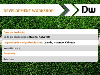 DEVELOPMENT WORKSHOP 
Data de fundação: 
Sede da organização: Rua Rei Katyavala 
Lugares onde a organização atua: Luanda, Huambo, Cabinda 
Website: www. 
Facebook: 
Telefone: 
 