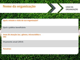 Nome da organização 
Qual a missão e visão da sua organização? 
Qual o público beneficiário 
áreas de atuação (ex.: gênero, microcrédito e 
etc) 
Orçamento anual (2014) 
Parceiros: 
LOGO DA 
ORGANIZAÇÃO 
 