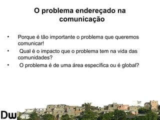 O problema endereçado na 
comunicação 
• Porque é tão importante o problema que queremos 
comunicar! 
• Qual é o impacto que o problema tem na vida das 
comunidades? 
• O problema é de uma área específica ou é global? 
 