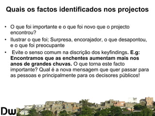 Quais os factos identificados nos projectos 
• O que foi importante e o que foi novo que o projecto 
encontrou? 
• Ilustrar o que foi; Surpresa, encorajador, o que desapontou, 
e o que foi preocupante 
• Evite o senso comum na discrição dos keyfindings. E.g: 
Encontramos que as enchentes aumentam mais nos 
anos de grandes chuvas. O que torna este facto 
importante? Qual é a nova mensagem que quer passar para 
as pessoas e principalmente para os decisores públicos! 
 