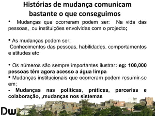 Histórias de mudança comunicam 
bastante o que conseguimos 
 Mudanças que ocorreram podem ser: Na vida das 
pessoas, ou instituições envolvidas com o projecto; 
 As mudanças podem ser; 
Conhecimentos das pessoas, habilidades, comportamentos 
e atitudes etc 
 Os números são sempre importantes ilustrar: eg: 100,000 
pessoas têm agora acesso a água limpa 
 Mudanças institucionais que ocorreram podem resumir-se 
em; 
- Mudanças nas politicas, práticas, parcerias e 
colaboração, ,mudanças nos sistemas 
 
