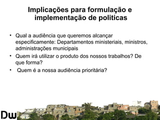 Implicações para formulação e 
implementação de politicas 
• Qual a audiência que queremos alcançar 
especificamente: Departamentos ministeriais, ministros, 
administrações municipais 
• Quem irá utilizar o produto dos nossos trabalhos? De 
que forma? 
• Quem é a nossa audiência prioritária? 
 