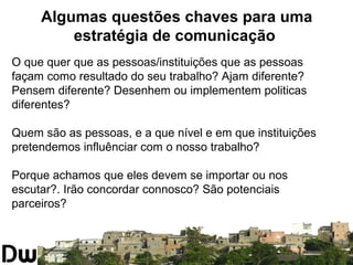 Algumas questões chaves para uma 
estratégia de comunicação 
O que quer que as pessoas/instituições que as pessoas 
façam como resultado do seu trabalho? Ajam diferente? 
Pensem diferente? Desenhem ou implementem politicas 
diferentes? 
Quem são as pessoas, e a que nível e em que instituições 
pretendemos influênciar com o nosso trabalho? 
Porque achamos que eles devem se importar ou nos 
escutar?. Irão concordar connosco? São potenciais 
parceiros? 
 