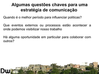 Algumas questões chaves para uma 
estratégia de comunicação 
Quando é o melhor período para influenciar politicas? 
Que eventos externos ou processos estão acontecer a 
onde podemos visibilizar nosso trabalho 
Há alguma oportunidade em particular para colaborar com 
outros? 
 
