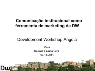Comunicação institucional como 
ferramenta de marketing da DW 
Development Workshop Angola 
Para 
Debate a sexta feira 
07.11.2014 
 