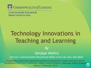 Commonwealth Educational 
Media Centre for Asia 
Technology Innovations in 
Teaching and Learning 
By 
Sanjaya Mishra 
Director, Commonwealth Educational Media Centre for Asia, New Delhi 
Presentation at the UGC sponsored seminar on Innovations in higher education held at 
Parvathaneni Brahmayya Siddhartha College of Arts & Science, Vijaywada, Andhra Pradesh, 
India on 7 November 2014 
 