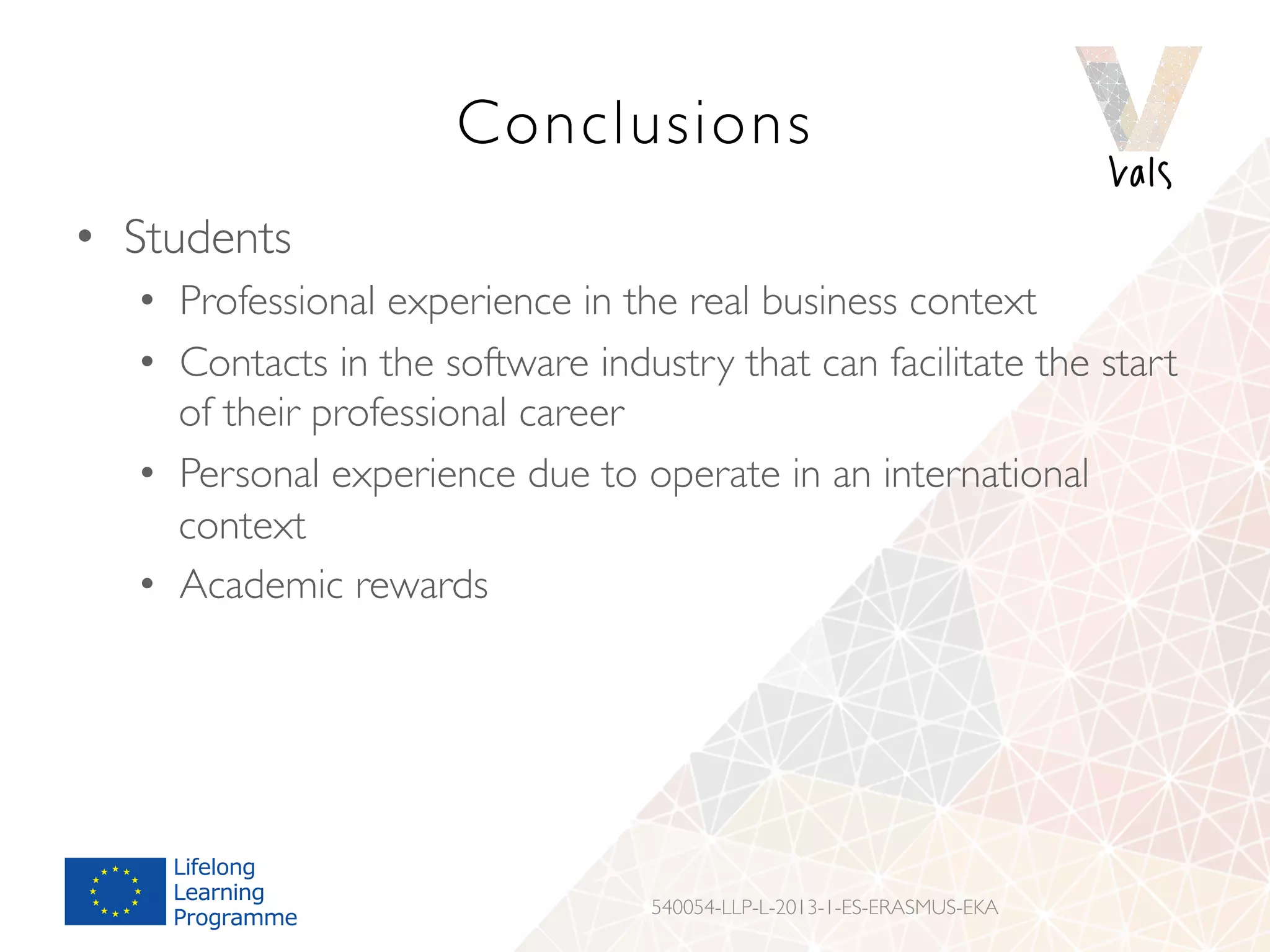 Conclusions
•  Students
•  Professional experience in the real business context
•  Contacts in the software industry that can facilitate the start
of their professional career
•  Personal experience due to operate in an international
context
•  Academic rewards
540054-LLP-L-2013-1-ES-ERASMUS-EKA
 