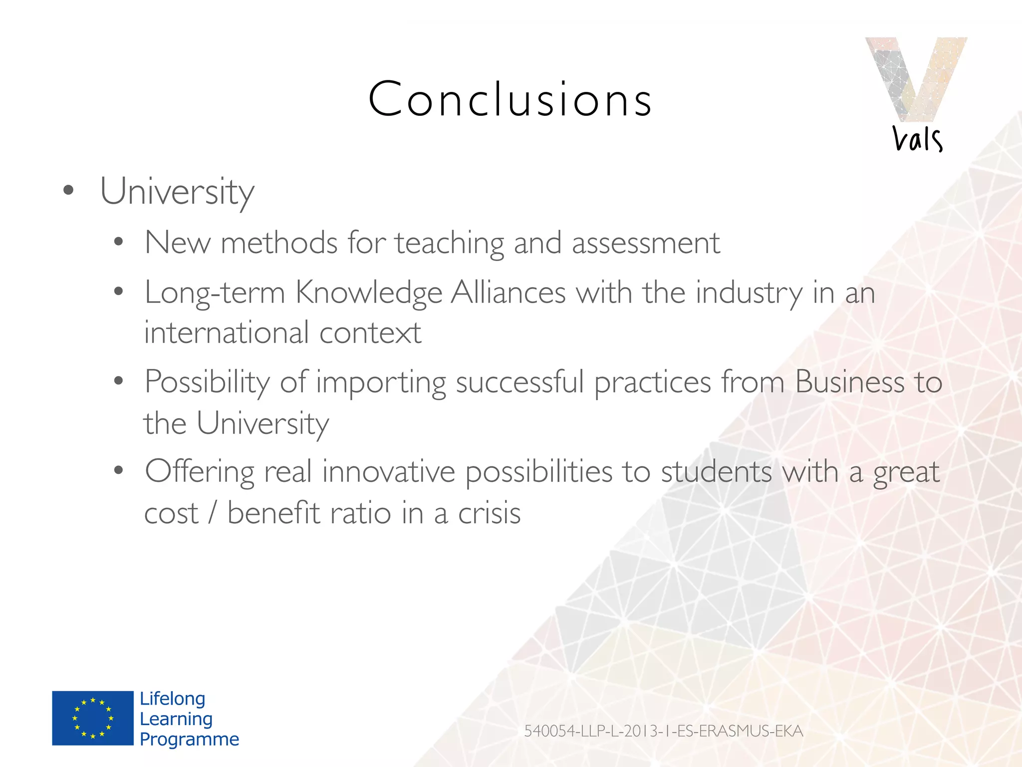 Conclusions
•  University
•  New methods for teaching and assessment
•  Long-term Knowledge Alliances with the industry in an
international context
•  Possibility of importing successful practices from Business to
the University
•  Offering real innovative possibilities to students with a great
cost / beneﬁt ratio in a crisis
540054-LLP-L-2013-1-ES-ERASMUS-EKA
 