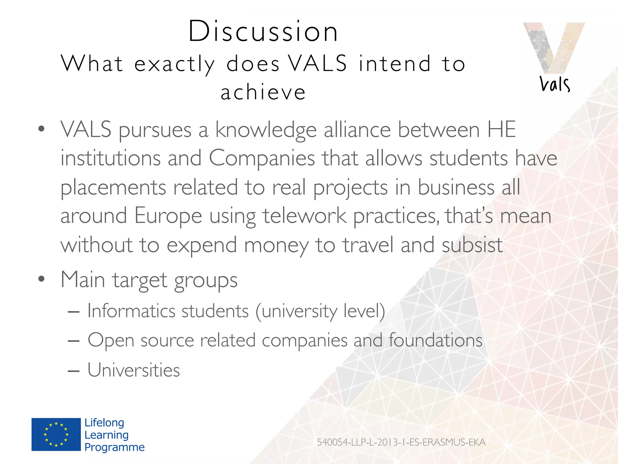 Discussion
What exactly does VALS intend to
achieve
•  VALS pursues a knowledge alliance between HE
institutions and Companies that allows students have
placements related to real projects in business all
around Europe using telework practices, that’s mean
without to expend money to travel and subsist
•  Main target groups
–  Informatics students (university level)
–  Open source related companies and foundations
–  Universities
540054-LLP-L-2013-1-ES-ERASMUS-EKA
 