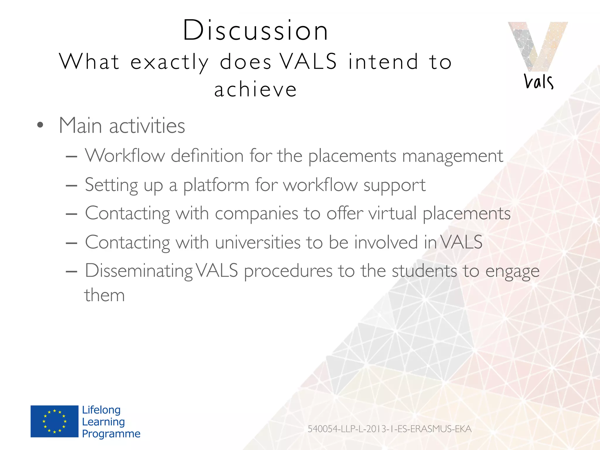 Discussion
What exactly does VALS intend to
achieve
•  Main activities
–  Workﬂow deﬁnition for the placements management
–  Setting up a platform for workﬂow support
–  Contacting with companies to offer virtual placements
–  Contacting with universities to be involved inVALS
–  DisseminatingVALS procedures to the students to engage
them
540054-LLP-L-2013-1-ES-ERASMUS-EKA
 