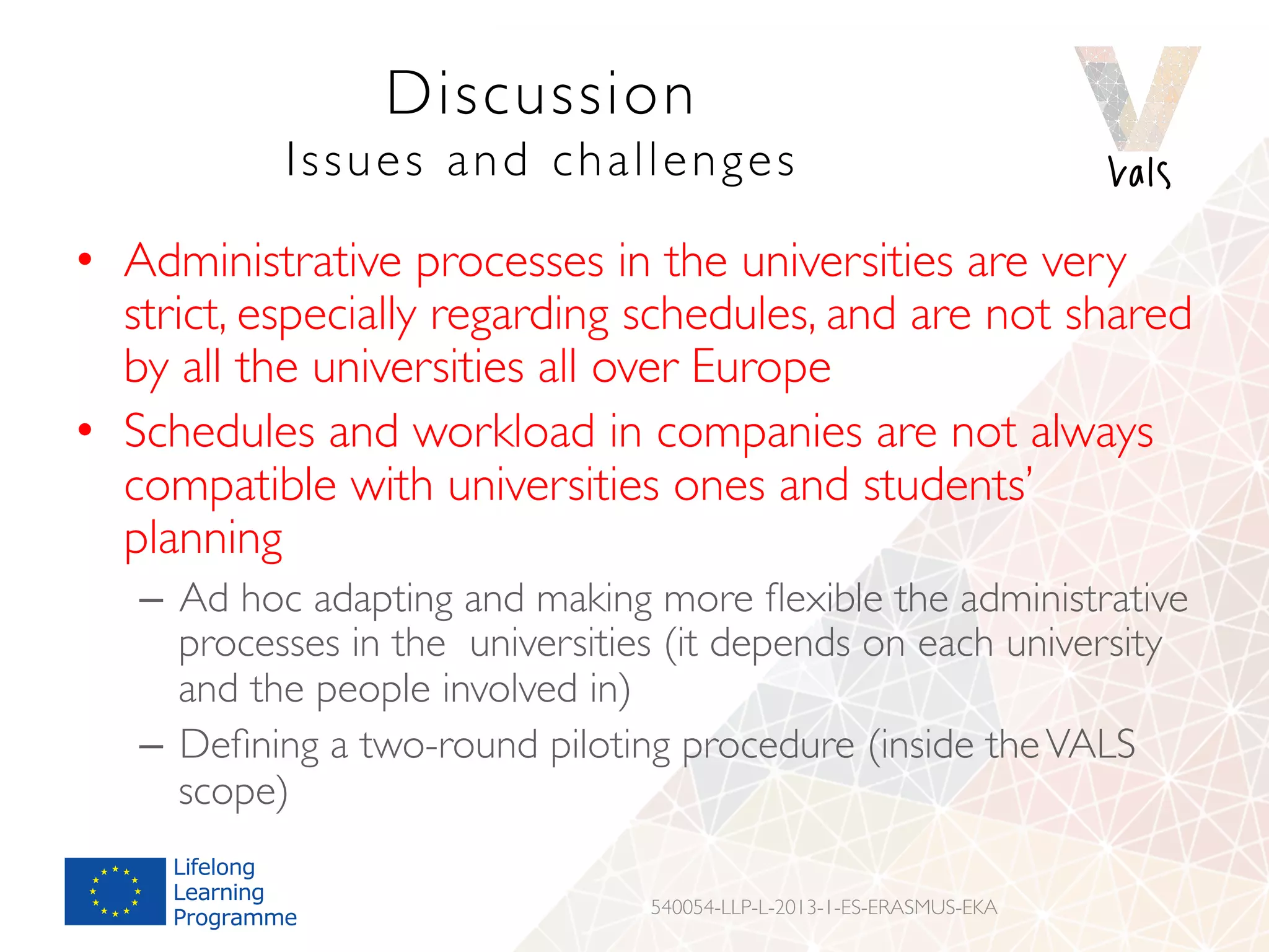 Discussion
Issues and challenges
•  Administrative processes in the universities are very
strict, especially regarding schedules, and are not shared
by all the universities all over Europe
•  Schedules and workload in companies are not always
compatible with universities ones and students’
planning
–  Ad hoc adapting and making more ﬂexible the administrative
processes in the universities (it depends on each university
and the people involved in)
–  Deﬁning a two-round piloting procedure (inside theVALS
scope)
540054-LLP-L-2013-1-ES-ERASMUS-EKA
 
