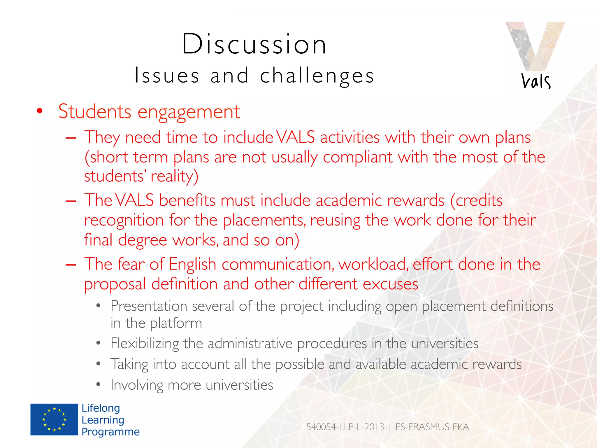 Discussion
Issues and challenges
•  Students engagement
–  They need time to includeVALS activities with their own plans
(short term plans are not usually compliant with the most of the
students’ reality)
–  TheVALS beneﬁts must include academic rewards (credits
recognition for the placements, reusing the work done for their
ﬁnal degree works, and so on)
–  The fear of English communication, workload, effort done in the
proposal deﬁnition and other different excuses
•  Presentation several of the project including open placement deﬁnitions
in the platform
•  Flexibilizing the administrative procedures in the universities
•  Taking into account all the possible and available academic rewards
•  Involving more universities
540054-LLP-L-2013-1-ES-ERASMUS-EKA
 