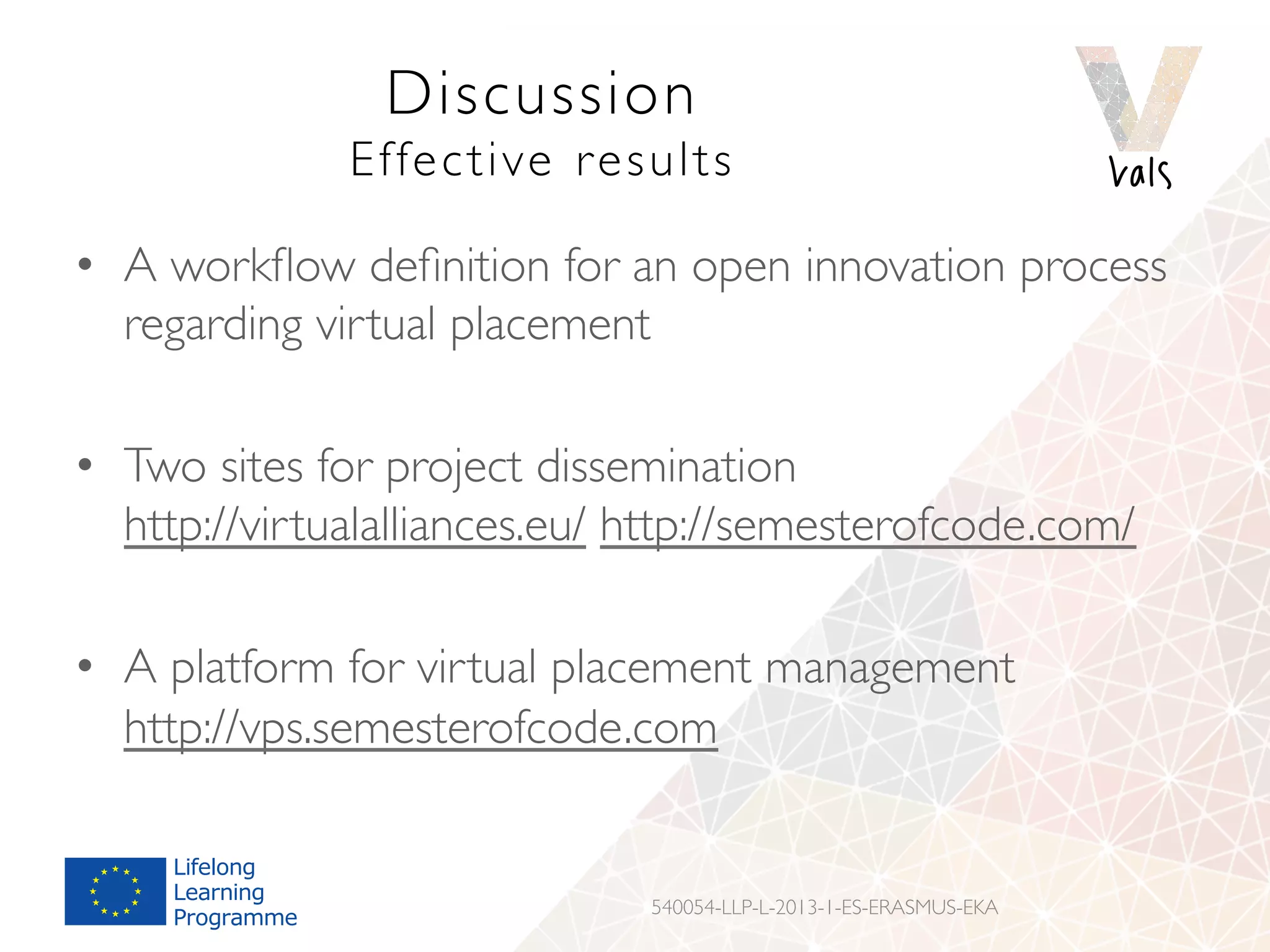 Discussion
Effective results
•  A workﬂow deﬁnition for an open innovation process
regarding virtual placement
•  Two sites for project dissemination
http://virtualalliances.eu/ http://semesterofcode.com/
•  A platform for virtual placement management
http://vps.semesterofcode.com
540054-LLP-L-2013-1-ES-ERASMUS-EKA
 