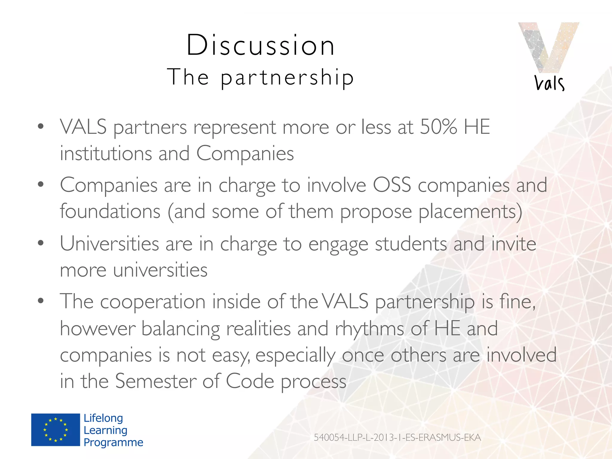 Discussion
The par tnership
•  VALS partners represent more or less at 50% HE
institutions and Companies
•  Companies are in charge to involve OSS companies and
foundations (and some of them propose placements)
•  Universities are in charge to engage students and invite
more universities
•  The cooperation inside of theVALS partnership is ﬁne,
however balancing realities and rhythms of HE and
companies is not easy, especially once others are involved
in the Semester of Code process
540054-LLP-L-2013-1-ES-ERASMUS-EKA
 