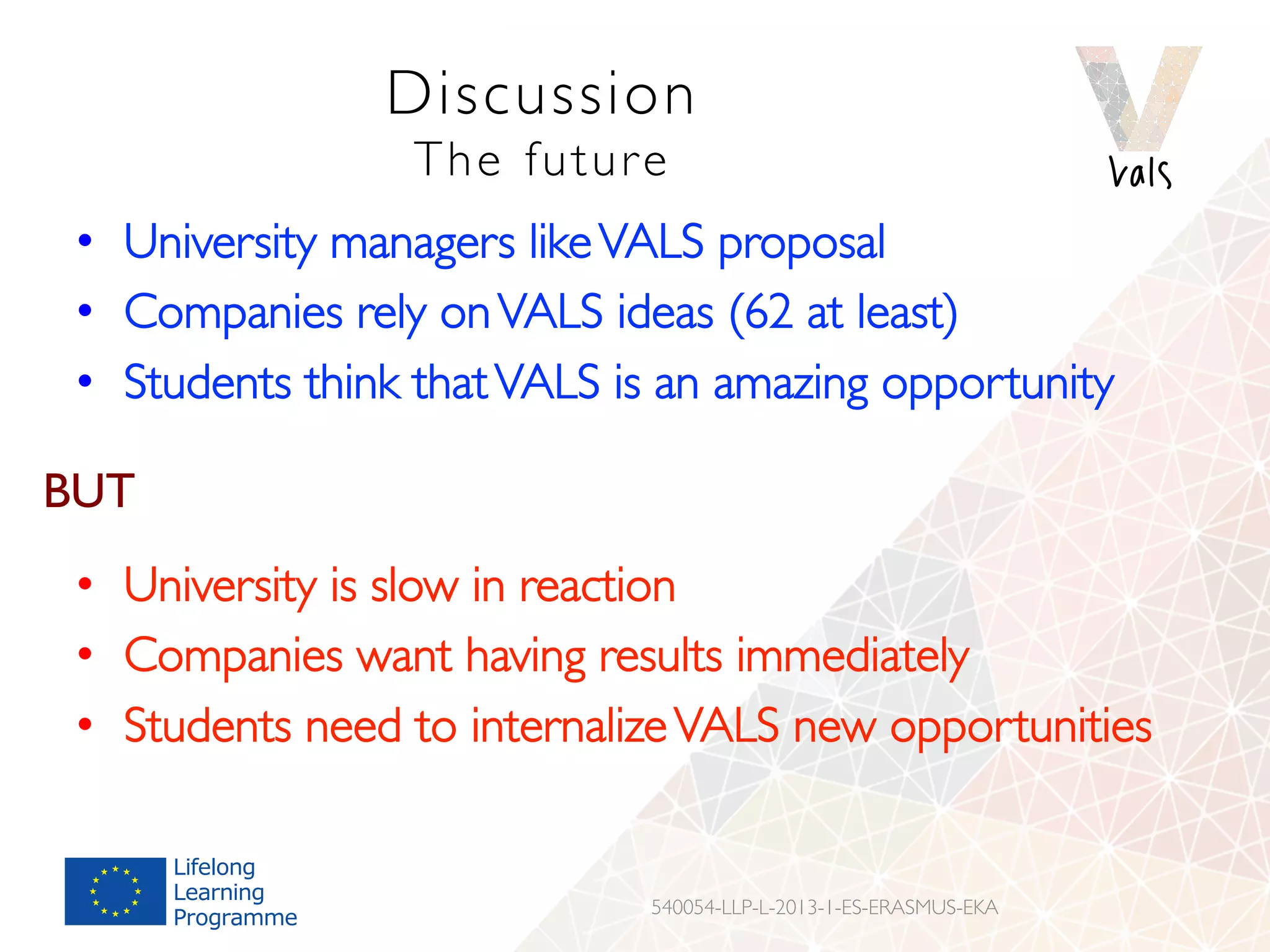 Discussion
The future
•  University managers likeVALS proposal
•  Companies rely onVALS ideas (62 at least)
•  Students think thatVALS is an amazing opportunity
540054-LLP-L-2013-1-ES-ERASMUS-EKA
BUT
•  University is slow in reaction
•  Companies want having results immediately
•  Students need to internalizeVALS new opportunities
 