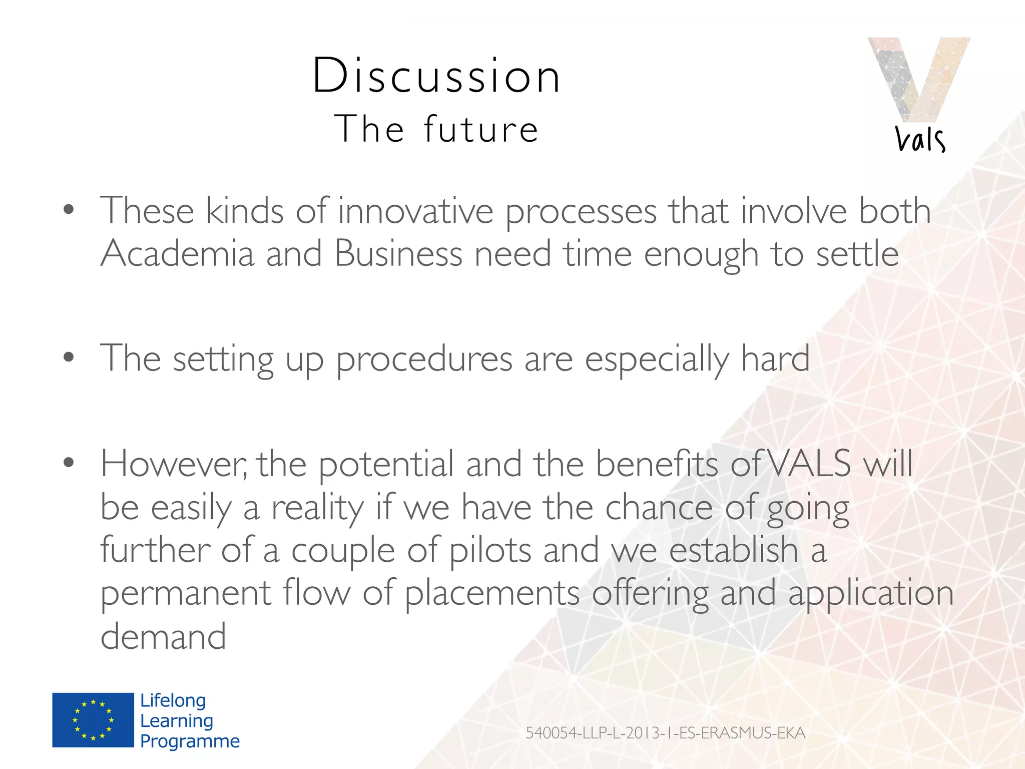 Discussion
The future
•  These kinds of innovative processes that involve both
Academia and Business need time enough to settle
•  The setting up procedures are especially hard
•  However, the potential and the beneﬁts ofVALS will
be easily a reality if we have the chance of going
further of a couple of pilots and we establish a
permanent ﬂow of placements offering and application
demand
540054-LLP-L-2013-1-ES-ERASMUS-EKA
 