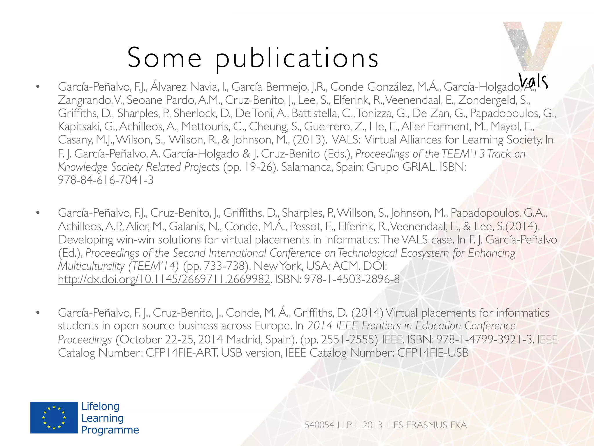 Some publications
540054-LLP-L-2013-1-ES-ERASMUS-EKA
•  García-Peñalvo, F.J., Álvarez Navia, I., García Bermejo, J.R., Conde González, M.Á., García-Holgado,A.,
Zangrando,V., Seoane Pardo,A.M., Cruz-Benito, J., Lee, S., Elferink, R.,Veenendaal, E., Zondergeld, S.,
Grifﬁths, D., Sharples, P., Sherlock, D., DeToni,A., Battistella, C.,Tonizza, G., De Zan, G., Papadopoulos, G.,
Kapitsaki, G.,Achilleos,A., Mettouris, C., Cheung, S., Guerrero, Z., He, E.,Alier Forment, M., Mayol, E.,
Casany, M.J.,Wilson, S., Wilson, R.,  Johnson, M., (2013). VALS: Virtual Alliances for Learning Society. In
F. J. García-Peñalvo,A. García-Holgado  J. Cruz-Benito (Eds.), Proceedings of the TEEM’13 Track on
Knowledge Society Related Projects (pp. 19-26). Salamanca, Spain: Grupo GRIAL. ISBN:
978-84-616-7041-3
•  García-Peñalvo, F.J., Cruz-Benito, J., Grifﬁths, D., Sharples, P.,Willson, S., Johnson, M., Papadopoulos, G.A.,
Achilleos,A.P.,Alier, M., Galanis, N., Conde, M.Á., Pessot, E., Elferink, R.,Veenendaal, E.,  Lee, S.(2014).
Developing win-win solutions for virtual placements in informatics:TheVALS case. In F. J. García-Peñalvo
(Ed.), Proceedings of the Second International Conference on Technological Ecosystem for Enhancing
Multiculturality (TEEM’14) (pp. 733-738). NewYork, USA:ACM. DOI:
http://dx.doi.org/10.1145/2669711.2669982. ISBN: 978-1-4503-2896-8
•  García-Peñalvo, F. J., Cruz-Benito, J., Conde, M. Á., Grifﬁths, D. (2014)Virtual placements for informatics
students in open source business across Europe. In 2014 IEEE Frontiers in Education Conference
Proceedings (October 22-25, 2014 Madrid, Spain). (pp. 2551-2555) IEEE. ISBN: 978-1-4799-3921-3. IEEE
Catalog Number: CFP14FIE-ART. USB version, IEEE Catalog Number: CFP14FIE-USB
 