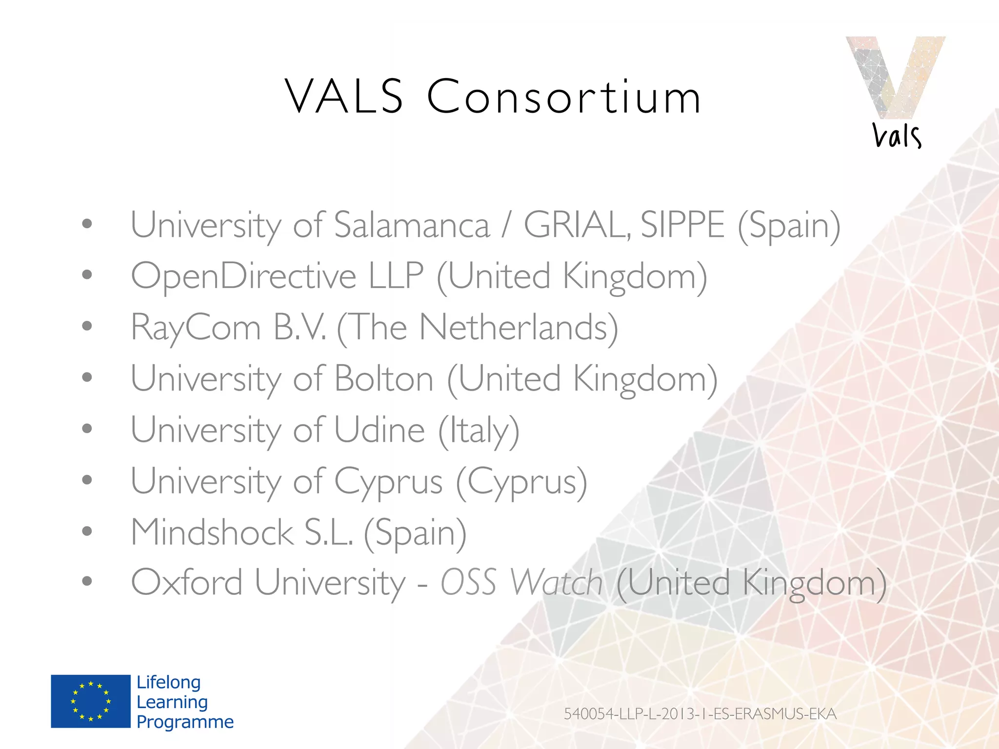 VALS Consor tium
•  University of Salamanca / GRIAL, SIPPE (Spain)
•  OpenDirective LLP (United Kingdom)
•  RayCom B.V. (The Netherlands)
•  University of Bolton (United Kingdom)
•  University of Udine (Italy)
•  University of Cyprus (Cyprus)
•  Mindshock S.L. (Spain)
•  Oxford University - OSS Watch (United Kingdom)
540054-LLP-L-2013-1-ES-ERASMUS-EKA
 