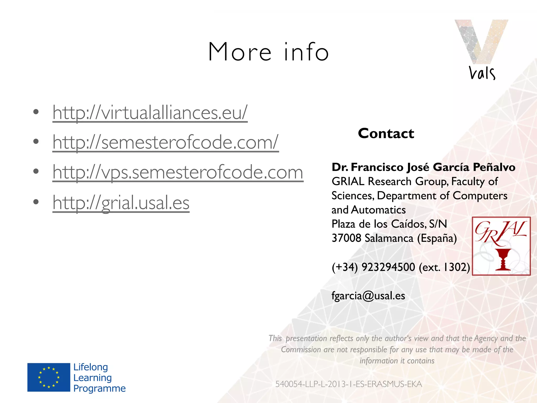 More info
•  http://virtualalliances.eu/
•  http://semesterofcode.com/
•  http://vps.semesterofcode.com
•  http://grial.usal.es
Contact
Dr. Francisco José García Peñalvo
GRIAL Research Group, Faculty of
Sciences, Department of Computers
and Automatics
Plaza de los Caídos, S/N
37008 Salamanca (España)
(+34) 923294500 (ext. 1302)
fgarcia@usal.es
This presentation reflects only the author‘s view and that the Agency and the
Commission are not responsible for any use that may be made of the
information it contains
540054-LLP-L-2013-1-ES-ERASMUS-EKA
 