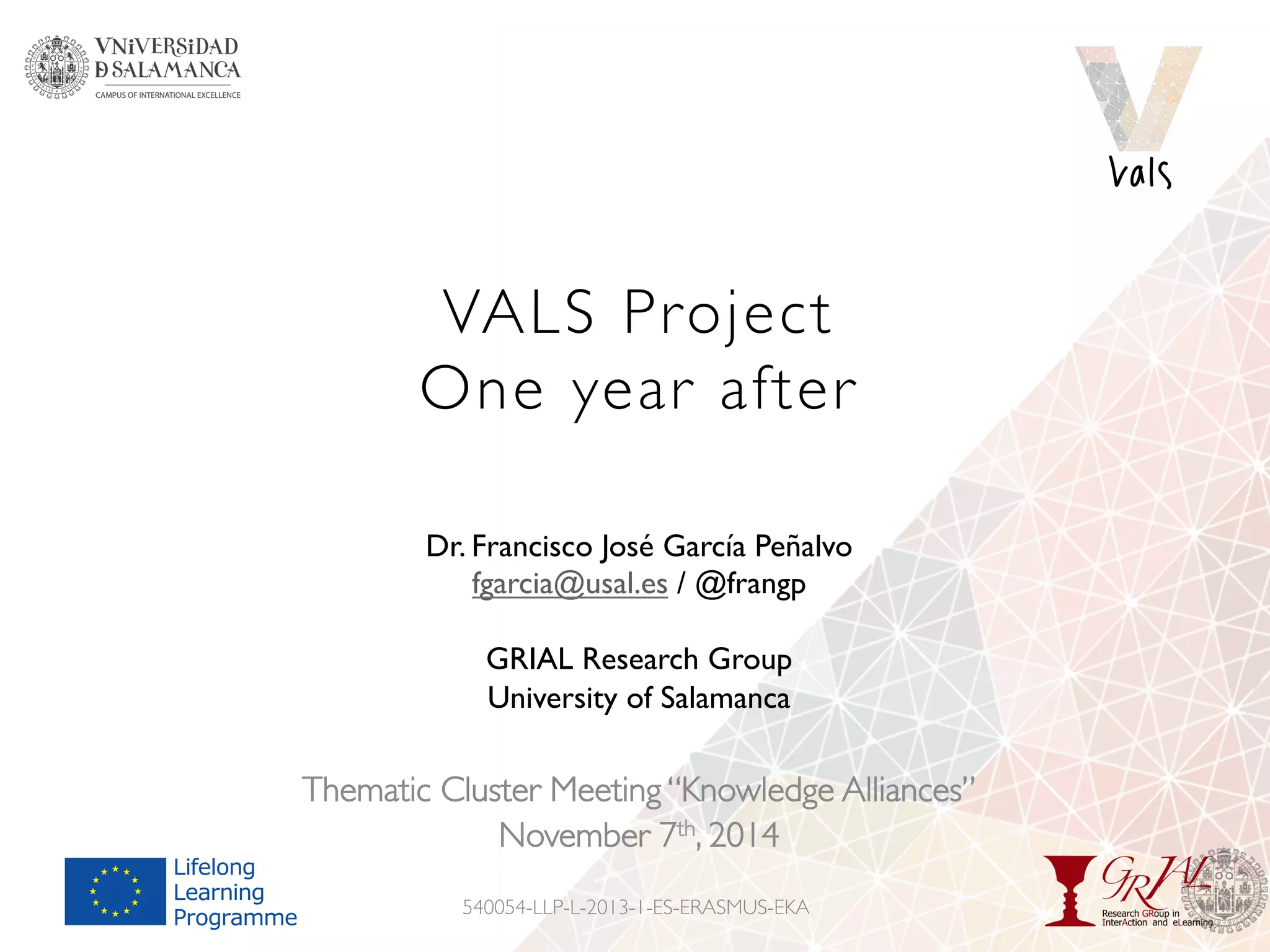 VALS Project
One year after
Thematic Cluster Meeting “Knowledge Alliances”
November 7th, 2014
540054-LLP-L-2013-1-ES-ERASMUS-EKA
Dr. Francisco José García Peñalvo
fgarcia@usal.es / @frangp
GRIAL Research Group
University of Salamanca
 