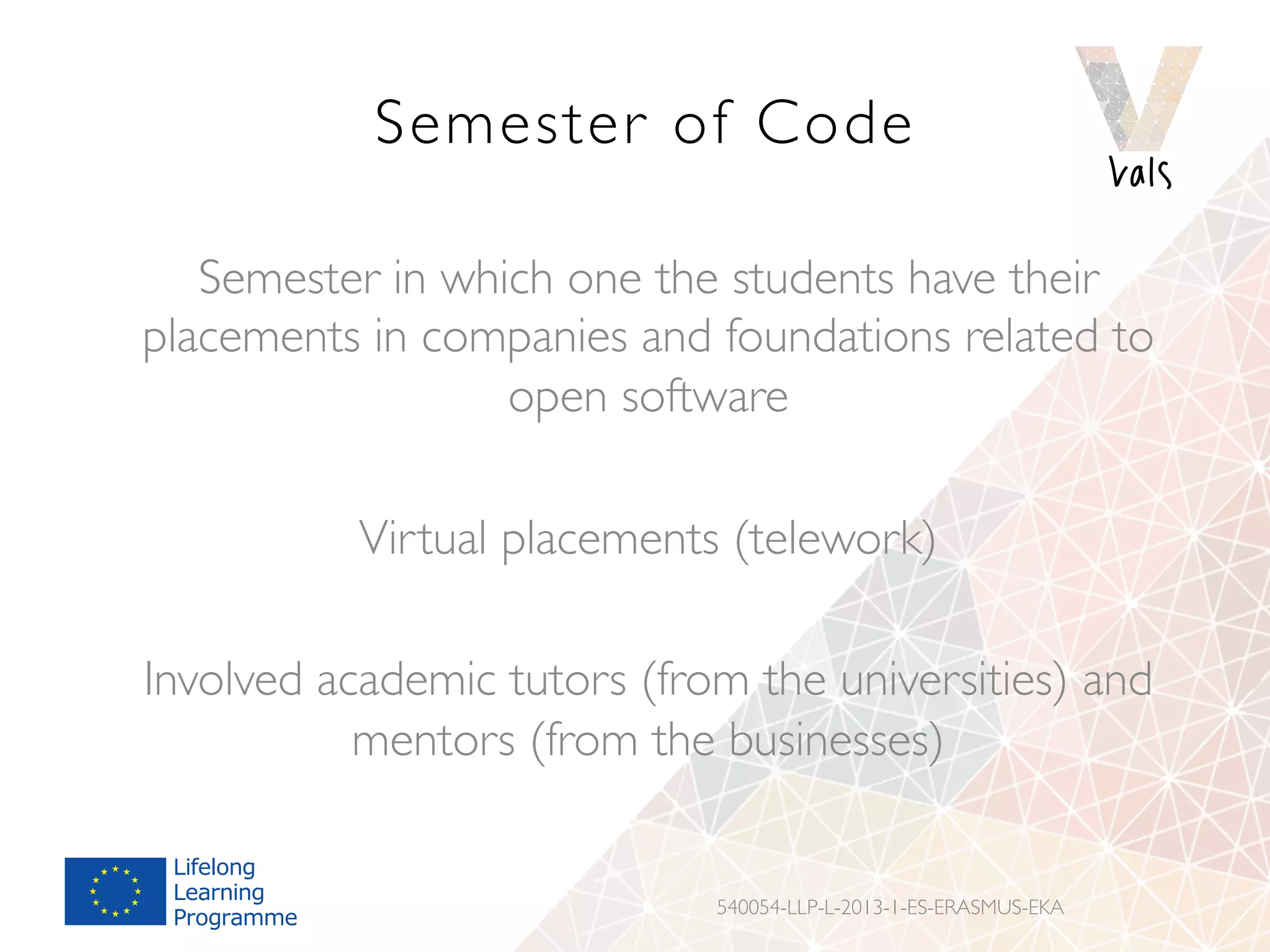 Semester of Code
Semester in which one the students have their
placements in companies and foundations related to
open software
Virtual placements (telework)
Involved academic tutors (from the universities) and
mentors (from the businesses)
540054-LLP-L-2013-1-ES-ERASMUS-EKA
 