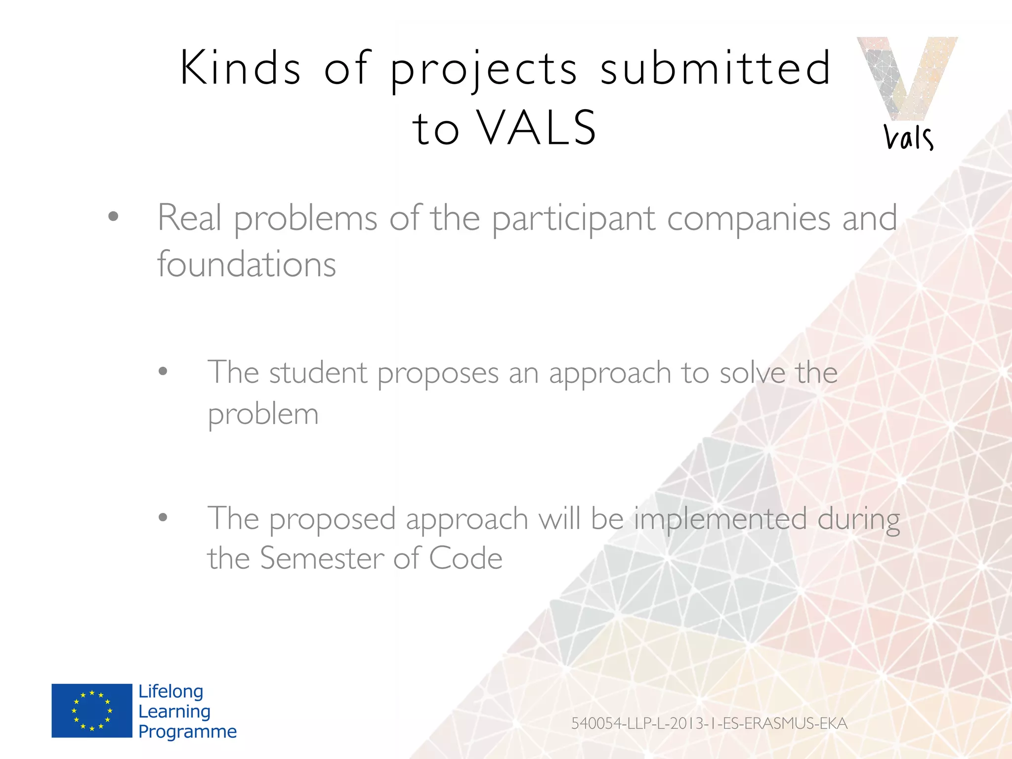 Kinds of projects submitted
to VALS
•  Real problems of the participant companies and
foundations
•  The student proposes an approach to solve the
problem
•  The proposed approach will be implemented during
the Semester of Code
540054-LLP-L-2013-1-ES-ERASMUS-EKA
 