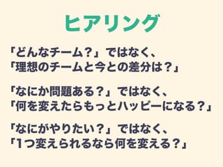 ヒアリング 
「どんなチーム？」ではなく、 
「理想のチームと今との差分は？」 
「なにか問題ある？」ではなく、 
「何を変えたらもっとハッピーになる？」 
「なにがやりたい？」ではなく、 
「1つ変えられるなら何を変える？」 
 