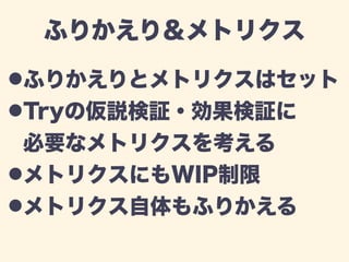 ふりかえり＆メトリクス 
!ふりかえりとメトリクスはセット 
!Tryの仮説検証・効果検証に 
必要なメトリクスを考える 
!メトリクスにもWIP制限 
!メトリクス自体もふりかえる 
 
