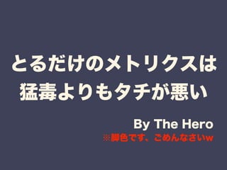 とるだけのメトリクスは 
猛毒よりもタチが悪い 
By The Hero 
※脚色です、ごめんなさいw 
 