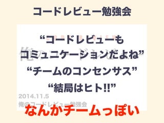 コードレビュー勉強会 
“コードレビューも 
コミュニケーションだよね” 
“チームのコンセンサス” 
“結局はヒト!!” 
なんかチームっぽい 
 