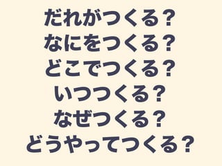 だれがつくる？ 
なにをつくる？ 
どこでつくる？ 
いつつくる？ 
なぜつくる？ 
どうやってつくる？ 
 