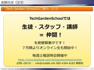お知らせ（3/3） 
Tech Garden Schoolのご案内（2/2） 
TechGardenSchoolでは 
生徒・スタッフ・講師 
＝仲間！ 
を絶賛募集中です！ 
７月期よりオンライン生も開始中！ 
毎週土曜説明会開催中 
https://www.facebook.com/techgardenschool/events 
お問い合わせ：info@club86.info 080-4364-8185 事務局 
Copyright © @fullvirtue. All rights reserved. 51 
 
