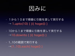 因みに 
• １から１０まで順番に引数を渡して実行する 
→ 1.upto(10) { |i| hoge(i) } 
• 10から１まで順番に引数を渡して実行する 
→10.downto { |i| hoge(i) } 
• 1..10の範囲で実行する 
→(1..10).each{ hoge() } 
 