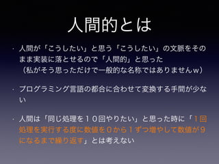人間的とは 
• 人間が「こうしたい」と思う「こうしたい」の文脈をその 
まま実装に落とせるので「人間的」と思った 
（私がそう思っただけで一般的な名称ではありませんｗ） 
• プログラミング言語の都合に合わせて変換する手間が少な 
い 
• 人間は「同じ処理を１０回やりたい」と思った時に「１回 
処理を実行する度に数値を０から１ずつ増やして数値が９ 
になるまで繰り返す」とは考えない 
 