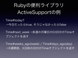 Rubyの便利ライブラリ 
ActiveSupportの例 
• Time#today? 
→今日だったらtrue, そうじゃなかったらfalse 
• Time#next_week→来週の月曜日の0:00分のTimeオ 
ブジェクトを返す 
• Time#weeks_ago(week) / Time#days_ago(day) 
→X週間前、X日前の日付のTimeオブジェクトを返す 
 