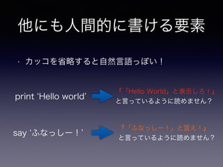 他にも人間的に書ける要素 
• カッコを省略すると自然言語っぽい！ 
print ‘Hello world’ 
『「Hello World」と表示しろ！』 
と言っているように読めません？ 
『「ふなっしー！」と言え！』 
と言っているように読めません？ 
say ‘ふなっしー！’ 
 