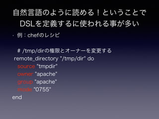 自然言語のように読める！ということで 
DSLを定義するに使われる事が多い 
• 例：chefのレシピ 
# /tmp/dirの権限とオーナーを変更する 
remote_directory "/tmp/dir" do 
source "tmpdir" 
owner "apache" 
group "apache" 
mode "0755" 
end 
 