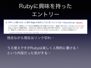 Rubyに興味を持った 
エントリー 
残念ながら現在はリンク切れ… 
うろ覚えですがRubyは楽しく人間的に書ける！ 
という内容だった気がする… 
 