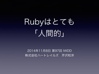 Rubyはとても 
「人間的」 
2014年11月8日 第97回 IWDD 
株式会社ハートレイルズ　芹沢和洋 
 