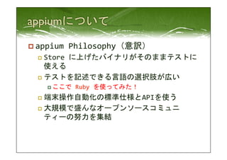 p appium 
Philosophy（意訳） 
p Store 
に上げたバイナリがそのままテストに 
使える 
p テストを記述できる言語の選択肢が広い 
p ここで 
Ruby 
を使ってみた！ 
p 端末操作自動化の標準仕様とAPIを使う 
p 大規模で盛んなオープンソースコミュニ 
ティーの努力を集結 
 