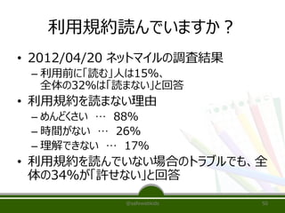 利用規約読んでいますか？
• 2012/04/20 ネットマイルの調査結果
– 利用前に「読む」人は15％、
全体の32％は「読まない」と回答
• 利用規約を読まない理由
– めんどくさい … 88％
– 時間がない … 26％
– 理解できない … 17％
• 利用規約を読んでいない場合のトラブルでも、全
体の34％が「許せない」と回答
@safewebkids 50
 
