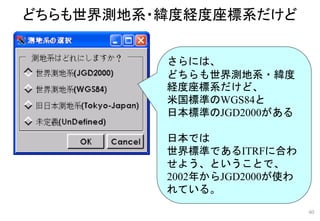 さらには、
どちらも世界測地系・緯度
経度座標系だけど、
米国標準のWGS84と
日本標準のJGD2000がある
日本では
世界標準であるITRFに合わ
せよう、ということで、
2002年からJGD2000が使わ
れている。
どちらも世界測地系・緯度経度座標系だけど
40
 