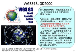 出典 国土地理院 世界測地系としてWGS84というのもあると聞くが、WGS84とは何か。
http://www.gsi.go.jp/LAW/G2000-g2000faq-htm#qa1-10
同じ世界測地系・緯度経度座標系で
も、QGISはデフォルトはWGS84
設定である。
WGS84は、米国が構築・維持してい
る世界測地系です。GPSは、もとも
と米国の軍事用で開発されたため、
WGS系で運用されています。
WGS84は、高精度・継続性よりむ
しろリアルタイム性が重要視される
軍事、航法、海図、ナビゲーション
の分野に適した世界測地系です。
また、WGS84は、これまでに数回
の改定を行っていますが、その都度
ITRF系に接近し、現在ほとんど同一
のものといえます。
WGS84とJGD2000
41
 