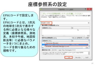 EPSGコードで設定しま
す。
EPSGコードとは、3次元
の地球を2次元で表示す
る時に必要となる様々な
定義（座標参照系、測地
系、本初子午線、地図投
影法等）に必要なパラメ
ータを1つにまとめ、
コードを割り振るための
規格です。
座標参照系の設定
43
 