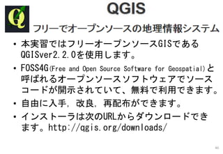 • 本実習ではフリーオープンソースGISである
QGISver2.2.0を使用します。
• FOSS4G(Free and Open Source Software for Geospatial)と
呼ばれるオープンソースソフトウェアでソース
コードが開示されていて、無料で利用できます。
• 自由に入手，改良，再配布ができます。
• インストーラは次のURLからダウンロードでき
ます。http://qgis.org/downloads/
46
 