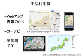 主な利用例
5
–Webマップ
–携帯のGPS
–カーナビ
–天気図
？？
出典 yahoo天気情報 (http://weather.yahoo.co.jp/weather/)
出典 googlemaps (http://maps.google.co.jp/maps)
 
