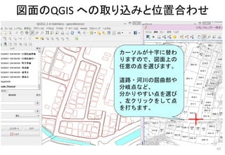 図面のQGIS への取り込みと位置合わせ
65
カーソルが十字に替わ
りますので、図面上の
任意の点を選びます。
道路・河川の屈曲部や
分岐点など、
分かりやすい点を選び
、左クリックをして点
を打ちます。
 